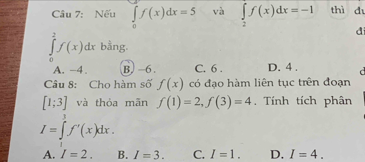 Nếu ∈tlimits _0^(af(x)dx=5 và ∈tlimits _2)f(x)dx=-1 thì đi
đ
∈tlimits _0^2f(x)dx bằng.
A. -4. B. −6. C. 6. D. 4.
d
Câu 8: Cho hàm số f(x) có đạo hàm liên tục trên đoạn
[1;3] và thỏa mãn f(1)=2, f(3)=4 Tính tích phân
I=∈tlimits _1^3f'(x)dx.
A. I=2. B. I=3. C. I=1. D. I=4.