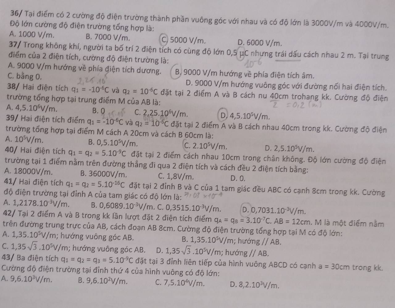 36/ Tại điểm có 2 cường độ điện trường thành phần vuông góc với nhau và có độ lớn là 3000V/m và 4000V/m.
Độ lớn cường độ điện trường tổng hợp là:
A. 1000 V/m. B. 7000 V/m. C. 5000 V/m. D. 6000 V/m.
37/ Trong không khí, người ta bố trí 2 điện tích có cùng độ lớn 0,5 μC nhưng trái dấu cách nhau 2 m. Tại trung
điểm của 2 điện tích, cường độ điện trường là:
A. 9000 V/m hướng về phía điện tích dương. B, 9000 V/m hướng về phía điện tích âm.
C. bằng 0. D. 9000 V/m hướng vuông góc với đường nối hai điện tích.
38/ Hai điện tích q_1=-10^(-6)C và q_2=10^(-6)C đặt tại 2 điểm A và B cách nu 40cm trohang kk. Cường độ điện
trường tổng hợp tại trung điểm M của AB là:
A. 4,5.10^6V/m. B. 0 C. 2,25.10^6V/m. D. 4,5.10^5V/m.
39/ Hai điện tích điểm q_1=-10^(-6)C và q_2=10^(-6)C đặt tại 2 điểm A và B cách nhau 40cm trong kk. Cường độ điện
trường tổng hợp tại điểm M cách A 20cm và cách B 60cm là:
A. 10^5V/m. B. 0,5.10^5V/m. C. 2.10^5V/m. D. 2,5.10^5V/m.
40/ Hai điện tích q_1=q_2=5.10^(-9)C đặt tại 2 điểm cách nhau 10cm trong chân không. Độ lớn cường độ điện
trường tại 1 điểm nằm trên đường thẳng đi qua 2 điện tích và cách đều 2 điện tích bằng:
A. 18000V/m. B. 36000V/m. C. 1,8V/m. D. 0.
41/ Hai điện tích q_1=q_2=5.10^(-16)C đặt tại 2 đỉnh B và C của 1 tam giác đều ABC có cạnh 8cm trong kk. Cường
độ điện trường tại đỉnh A của tam giác có độ lớn là:
A. 1,2178.10^(-3)V/m. B. 0,6089.10^(-3)V/m. C. 0,3515.10^(-3)V/m. D. 0,7031.10^(-3)V/m.
42/ Tại 2 điểm A và B trong kk lần lượt đặt 2 điện tích điểm q_A=q_B=3.10^(-7)C.AB=12cm. M là một điểm nằm
trên đường trung trực của AB, cách đoạn AB 8cm. Cường độ điện trường tổng hợp tại M có độ lớn:
A. 1,35.10^5V/m; hướng vuông góc AB. B. 1,35.10^5V/m; hưó ngparallel AB
C. 1,35sqrt(3).10^5V/m; hướng vuông góc AB. D. 1,35sqrt(3).10^5V/m,; hư ding//AB.
43/ Ba điện tích q_1=q_2=q_3=5.10^(-9)C đặt tại 3 đỉnh liên tiếp của hình vuông ABCD có cạnh a=30cm trong kk.
Cường độ điện trường tại đỉnh thứ 4 của hình vuông có độ lớn:
A. 9,6.10^3V/m. B. 9,6.10^2V/m. C. 7,5.10^4V/m. D. 8,2.10^3V/m.