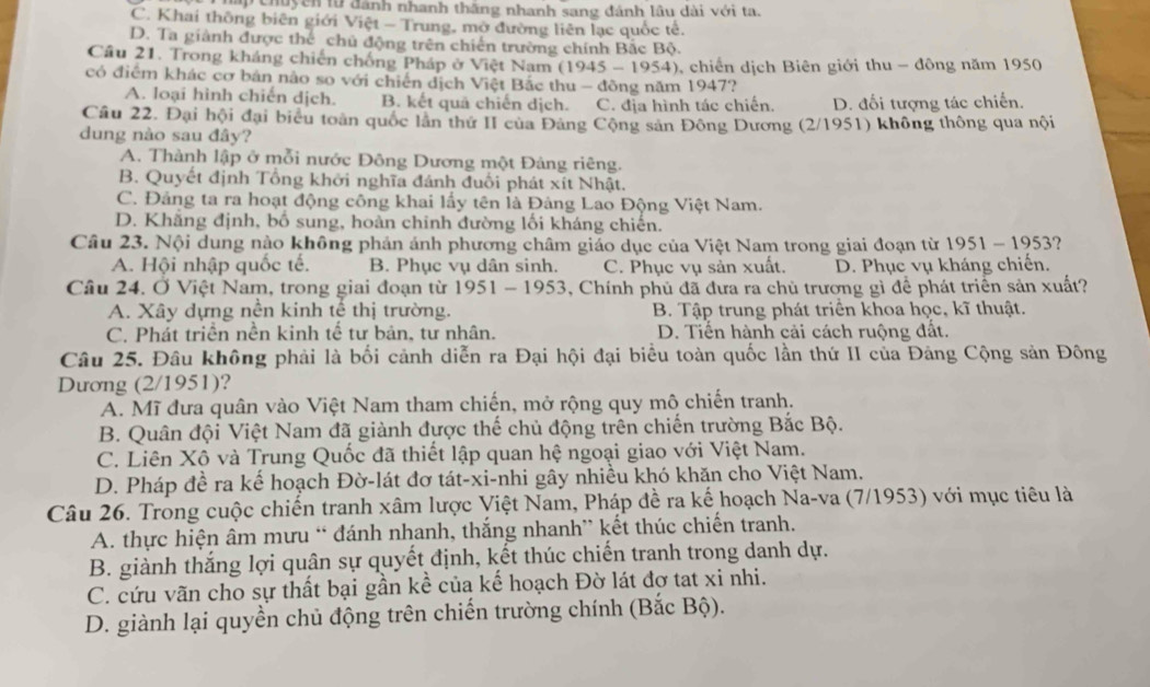 ấ  chuycn tu đánh nhanh thắng nhanh sang đánh lâu dài với ta.
C. Khai thông biên giới Việt - Trung, mở đường liên lạc quốc tế.
D. Ta giành được thể chủ động trên chiến trường chính Bắc Bộ.
Cầu 21. Trong kháng chiến chống Pháp ở Việt Nam (1945 - 1954), chiến dịch Biên giới thu - động năm 1950
có điểm khác cơ bản nào so với chiến dịch Việt Bắc thu - đồng năm 1947?
A. loại hình chiến dịch. B. kết quả chiến dịch. C. địa hình tác chiến. D. đối tượng tác chiến.
Câu 22. Đại hội đại biểu toàn quốc lần thứ II của Đảng Cộng sản Đông Dương (2/1951) không thông qua nội
dung nào sau đây?
A. Thành lập ở mỗi nước Đông Dương một Đảng riêng.
B. Quyết định Tổng khởi nghĩa đánh đuổi phát xít Nhật.
C. Đảng ta ra hoạt động công khai lấy tên là Đảng Lao Động Việt Nam.
D. Khãng định, bố sung, hoàn chỉnh đường lối kháng chiến.
Câu 23. Nội dung nào không phản ảnh phương châm giáo dục của Việt Nam trong giai đoạn từ 1951 - 1953?
A. Hội nhập quốc tế. B. Phục vụ dân sinh. C. Phục vụ sản xuất. D. Phục vụ kháng chiến.
Câu 24. Ở Việt Nam, trong giai đoạn từ 1951 - 1953, Chính phủ đã đưa ra chủ trương gì để phát triển sản xuất?
A. Xây dựng nền kinh tế thị trường. B. Tập trung phát triển khoa học, kĩ thuật.
C. Phát triển nền kinh tế tư bản, tư nhân. D. Tiến hành cải cách ruộng đất.
Câu 25. Đâu không phải là bối cảnh diễn ra Đại hội đại biểu toàn quốc lần thứ II của Đảng Cộng sản Đông
Dương (2/1951)?
A. Mĩ đưa quân vào Việt Nam tham chiến, mở rộng quy mô chiến tranh.
B. Quân đội Việt Nam đã giành được thế chủ động trên chiến trường Bắc Bộ.
C. Liên Xô và Trung Quốc đã thiết lập quan hệ ngoại giao với Việt Nam.
D. Pháp đề ra kế hoạch Đờ-lát đơ tát-xi-nhi gây nhiều khó khăn cho Việt Nam.
Câu 26. Trong cuộc chiến tranh xâm lược Việt Nam, Pháp đề ra kế hoạch Na-va (7/1953) với mục tiêu là
A. thực hiện âm mưu “ đánh nhanh, thắng nhanh” kết thúc chiến tranh.
B. giành thắng lợi quân sự quyết định, kết thúc chiến tranh trong danh dự.
C. cứu vãn cho sự thất bại gần kề của kế hoạch Đờ lát đợ tạt xi nhi.
D. giành lại quyền chủ động trên chiến trường chính (Bắc Bộ).