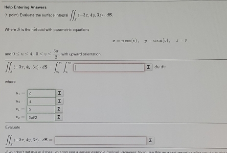 Help Entering Answers
(1 point) Evaluate the surface integral ∈t ∈t _5(-3x,4y,3z)· dS.
Where S is the helicold with parametric equations
x=ucos (v),y=usin (v),z=v
beginarrayr nd0≤ u≤ 4,0≤ v≤  3π /2 ,whenupardorentaron ∈t _π (-3π ,4y,3z)· dS-∈t _0,∈t _π ∈t _(π)^(π)]dudvendarray
where
Evaluate
∈t ∈t _S(-3x,4y,3z)· dS=□ sumlimits