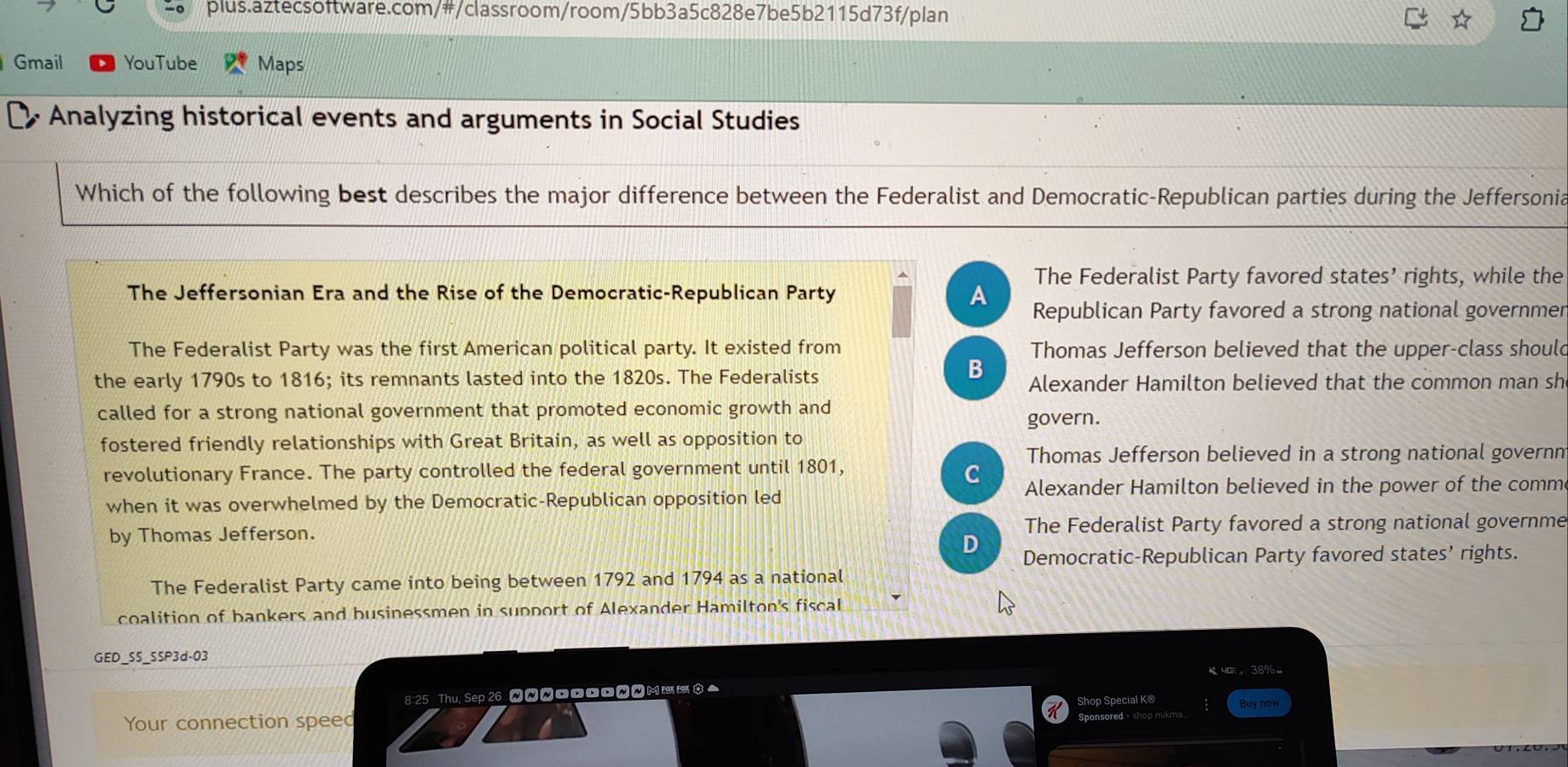 Gmail YouTube Maps
Analyzing historical events and arguments in Social Studies
Which of the following best describes the major difference between the Federalist and Democratic-Republican parties during the Jeffersonia
The Federalist Party favored states’ rights, while the
The Jeffersonian Era and the Rise of the Democratic-Republican Party A Republican Party favored a strong national governmer
The Federalist Party was the first American political party. It existed from Thomas Jefferson believed that the upper-class should
B
the early 1790s to 1816; its remnants lasted into the 1820s. The Federalists Alexander Hamilton believed that the common man sh
called for a strong national government that promoted economic growth and govern.
fostered friendly relationships with Great Britain, as well as opposition to
Thomas Jefferson believed in a strong national governn
revolutionary France. The party controlled the federal government until 1801,
C
when it was overwhelmed by the Democratic-Republican opposition led Alexander Hamilton believed in the power of the comm
by Thomas Jefferson. The Federalist Party favored a strong national governme
D Democratic-Republican Party favored states’ rights.
The Federalist Party came into being between 1792 and 1794 as a national
coalition of bankers and businessmen in support of Alexander Hamilton's fiscal
GED_SS_S5P3d-03
4G。38%。
8:25 Thu, Sep 26 WWNM Shop Special K® Buy now
Your connection speed Sponsored