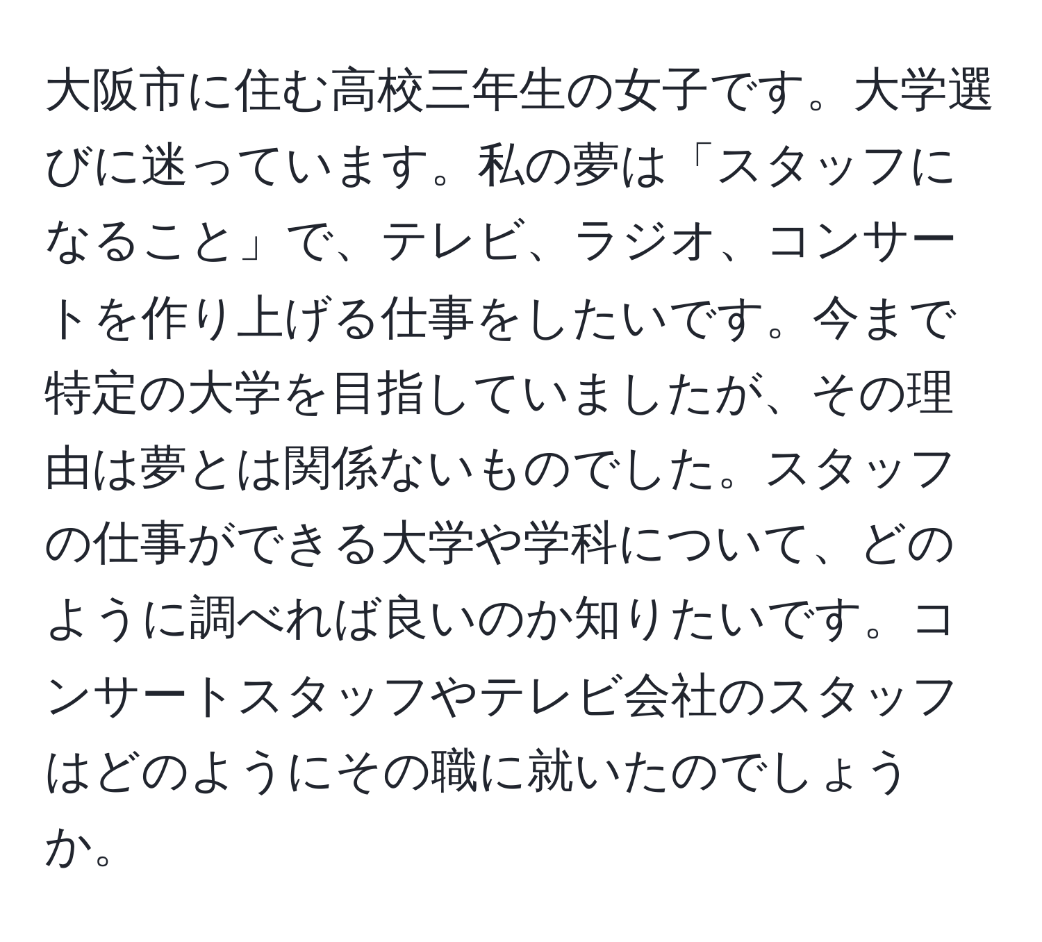 大阪市に住む高校三年生の女子です。大学選びに迷っています。私の夢は「スタッフになること」で、テレビ、ラジオ、コンサートを作り上げる仕事をしたいです。今まで特定の大学を目指していましたが、その理由は夢とは関係ないものでした。スタッフの仕事ができる大学や学科について、どのように調べれば良いのか知りたいです。コンサートスタッフやテレビ会社のスタッフはどのようにその職に就いたのでしょうか。