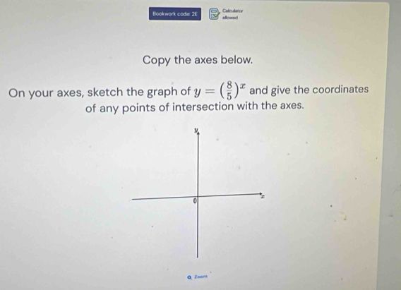 Calculat oe 
Bookwork code: 2E allowed 
Copy the axes below. 
On your axes, sketch the graph of y=( 8/5 )^x and give the coordinates 
of any points of intersection with the axes. 
Q Zoom