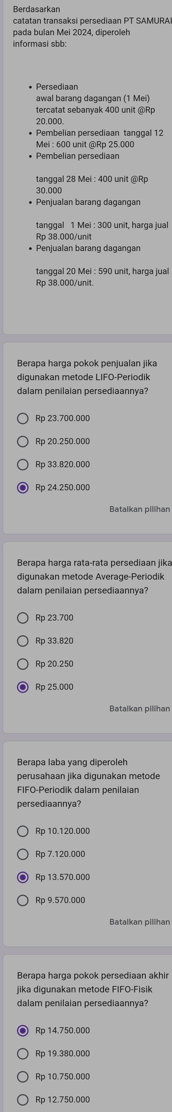 Berdasarkan
catatan transaksi persediaan PT SAMURA
pada bulan Mei 2024, diperoleh
• Persediaan
awal barang dagangan (1 Mei)
tercatat sebanyak 400 unit @Rp
20.000.
• Pembelian persediaan tanggal 12
Mei : 600 unit @ Rp 25.000
• Pembelian persediaan
tanggal 28 Mei : 400 unit @ Rp
30.000
• Penjualan barang dagangan
tanggal 1 Mei : 300 unit, harga jual
Rp 38.000 /unit
• Penjualan barang dagangan
tanggal 20 Mei : 590 unit, harga jual
Rp 38.000 /unit.
Berapa harga pokok penjualan jika
digunakan metode LIFO-Periodik
dalam penilaian persediaannya?
Rp 23.700.000
Rp 20.250.000
Rp 33.820.000
Rp 24.250.000
Batalkan pilihan
Berapa harga rata-rata persediaan jika
digunakan metode Average-Periodik
dalam penilaian persediaannya?
Rp 23.700
Rp 33.820
Rp 20.250
Rp 25.000
Berapa laba yang diperoleh
perusahaan jika digunakan metode
FIFO-Periodik dalam penilaian
persediaannya?
Rp 10.120.000
Rp 7.120.000
Rp 13.570.000
Rp 9.570.000
Batalkan pilihan
jika digunakan metode FIFO-Fisik
dalam penilaian persediaannya?
Rp 14.750.000
Rp 19.380.000
Rp 10.750.000
Rp 12.750.000