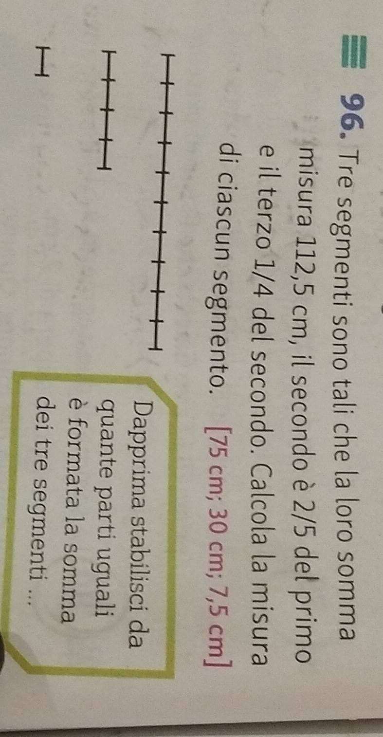 Tre segmenti sono tali che la loro somma 
misura 112,5 cm, il secondo è 2/5 del primo 
e il terzo 1/4 del secondo. Calcola la misura 
di ciascun segmento. [ 75 cm; 30 cm; 7,5 cm ] 
Dapprima stabilisci da 
quante parti uguali 
è formata la somma 
dei tre segmenti ...