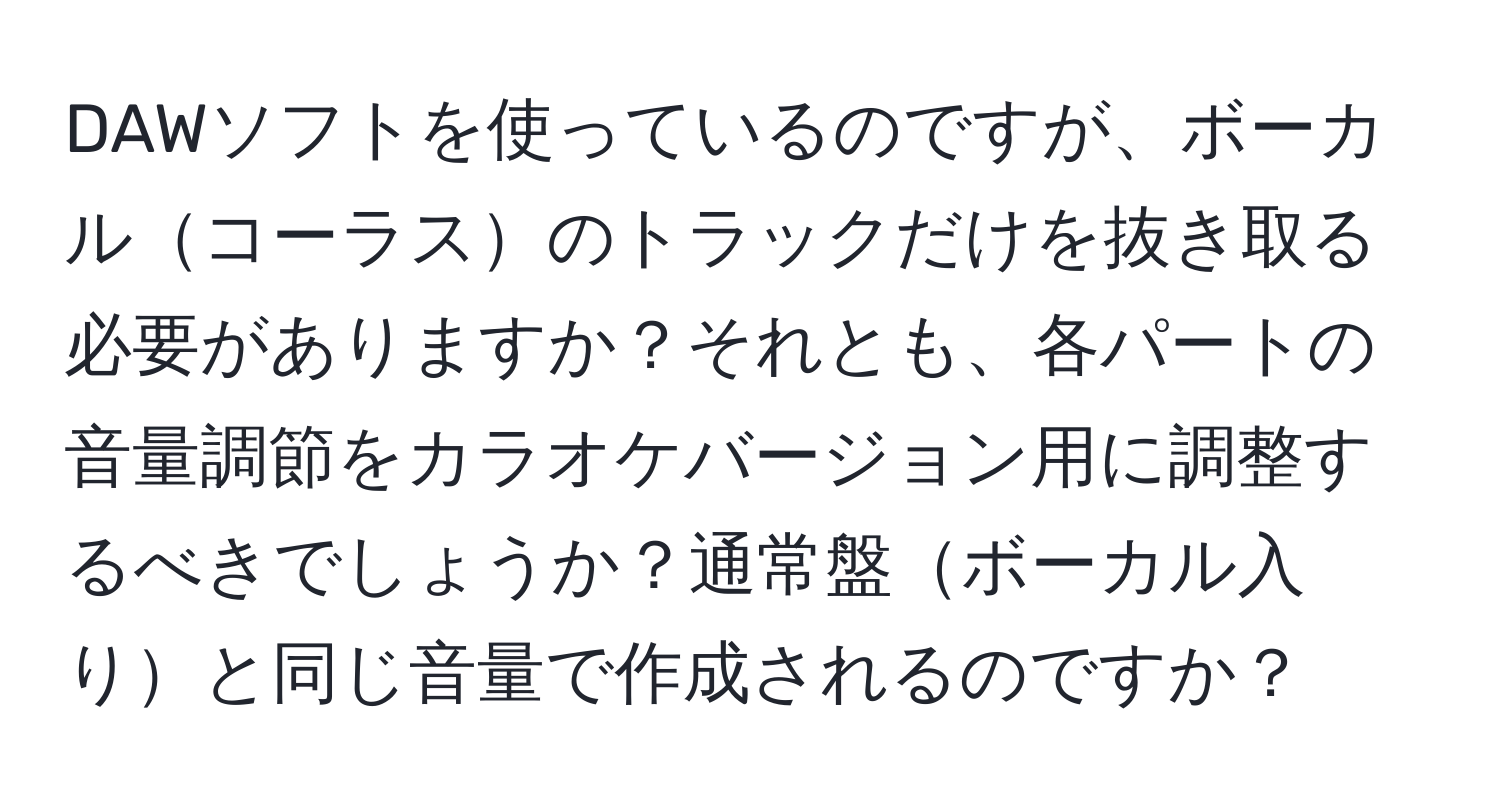 DAWソフトを使っているのですが、ボーカルコーラスのトラックだけを抜き取る必要がありますか？それとも、各パートの音量調節をカラオケバージョン用に調整するべきでしょうか？通常盤ボーカル入りと同じ音量で作成されるのですか？