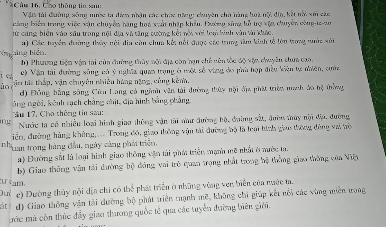 Cho thông tin sau:
Vận tải đường sông nước ta đảm nhận các chức năng: chuyên chở hàng hoá nội địa, kết nối với các
cảng biển trong việc vận chuyển hàng hoá xuất nhập khẩu. Đường sông hỗ trợ vận chuyển công-te-nơ
từ cảng biển vào sâu trong nội địa và tăng cường kết nối với loại hình vận tải khác.
a) Các tuyến đường thủy nội địa còn chưa kết nối được các trung tâm kinh tế lớn trong nước với
ròng cảng biển.
b) Phương tiện vận tải của đường thủy nội địa còn hạn chế nên tốc độ vận chuyển chưa cao.
i cá
c) Vận tải đường sông có ý nghĩa quan trọng ở một số vùng do phù hợp điều kiện tự nhiên, cước
ào tận tải thấp, vận chuyền nhiều hàng nặng, cồng kềnh.
d) Đồng bằng sông Cửu Long có ngành vận tải dường thủy nội địa phát triển mạnh do hệ thống
ông ngòi, kênh rạch chẳng chịt, địa hình bằng phẳng.
Câu 17. Cho thông tin sau:
ing
Nước ta có nhiều loại hình giao thông vận tải như đường bộ, dường sắt, đườn thủy nội địa, dường
iễn, đường hàng không,... Trong đó, giao thông vận tải đường bộ là loại hình giao thông đóng vai trò
nh Tuan trọng hàng đầu, ngày càng phát triển.
a) Đường sắt là loại hình giao thông vận tải phát triển mạnh mẽ nhất ở nước ta.
b) Giao thông vận tải dường bộ đóng vai trò quan trọng nhất trong hệ thống giao thông của Việt
ư cam.
Dư c) Đường thủy nội địa chỉ có thể phát triển ở những vùng ven biển của nước ta.
át d) Giao thông vận tải dường bộ phát triển mạnh mẽ, không chỉ giúp kết nối các vùng miền trong
mớc mà còn thúc đầy giao thương quốc tế qua các tuyến đường biên giới.