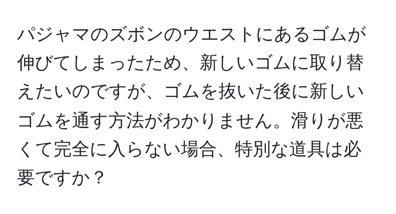 パジャマのズボンのウエストにあるゴムが伸びてしまったため、新しいゴムに取り替えたいのですが、ゴムを抜いた後に新しいゴムを通す方法がわかりません。滑りが悪くて完全に入らない場合、特別な道具は必要ですか？