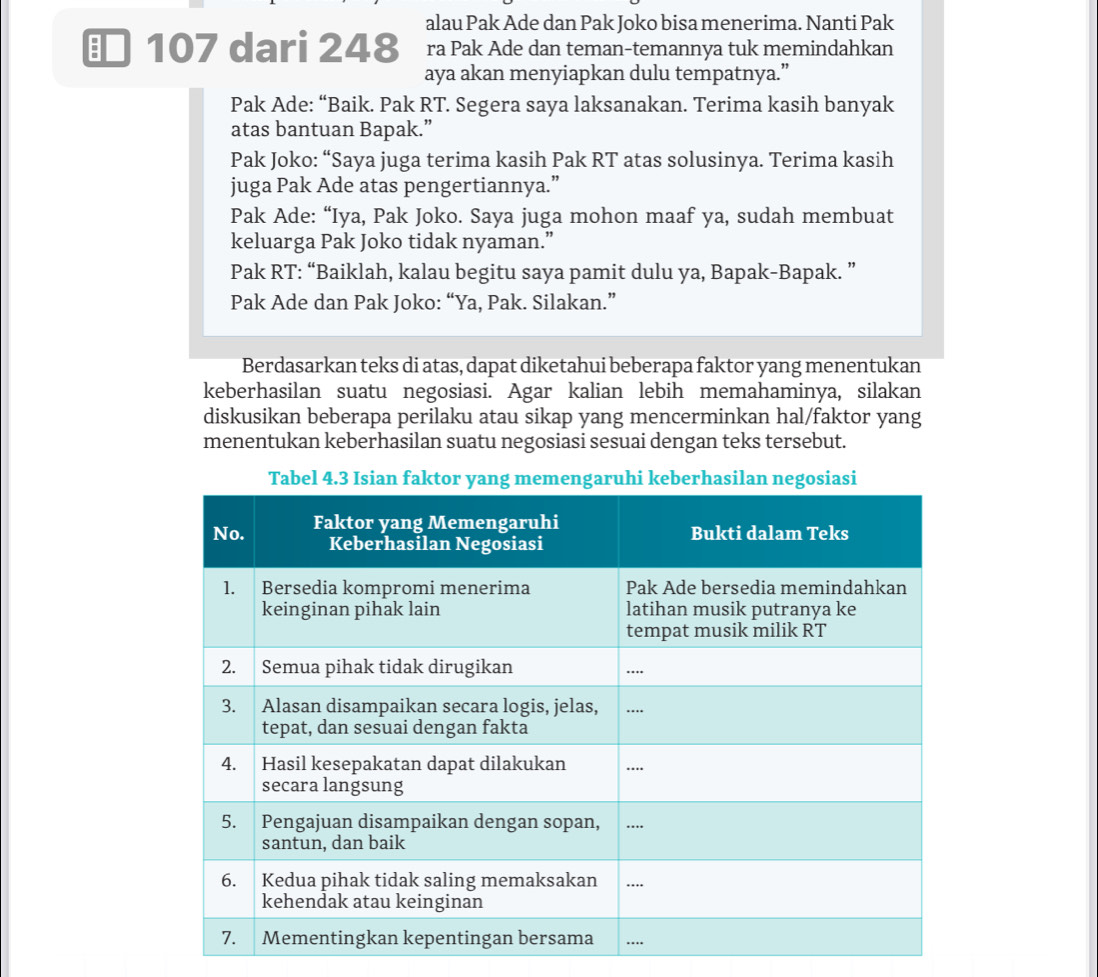 alau Pak Ade dan Pak Joko bisa menerima. Nanti Pak 
107 dari 248 ra Pak Ade dan teman-temannya tuk memindahkan 
aya akan menyiapkan dulu tempatnya.” 
Pak Ade: “Baik. Pak RT. Segera saya laksanakan. Terima kasih banyak 
atas bantuan Bapak.” 
Pak Joko: “Saya juga terima kasih Pak RT atas solusinya. Terima kasih 
juga Pak Ade atas pengertiannya.” 
Pak Ade: “Iya, Pak Joko. Saya juga mohon maaf ya, sudah membuat 
keluarga Pak Joko tidak nyaman.” 
Pak RT: “Baiklah, kalau begitu saya pamit dulu ya, Bapak-Bapak. ” 
Pak Ade dan Pak Joko: “Ya, Pak. Silakan.” 
Berdasarkan teks di atas, dapat diketahui beberapa faktor yang menentukan 
keberhasilan suatu negosiasi. Agar kalian lebih memahaminya, silakan 
diskusikan beberapa perilaku atau sikap yang mencerminkan hal/faktor yang 
menentukan keberhasilan suatu negosiasi sesuai dengan teks tersebut.