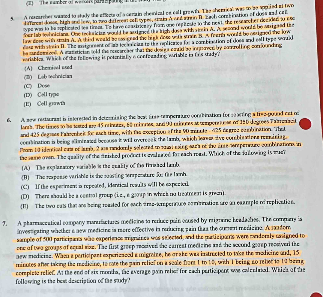 The number of workers participating in the 
5. A researcher wanted to study the effects of a certain chemical on cell growth. The chemical was to be applied at two
different doses, high and low, to two different cell types, strain A and strain B. Each combination of dose and cell
type was to be replicated ten times. To have consistency from one replicate to the next, the researcher decided to use
four lab technicians. One technician would be assigned the high dose with strain A. A second would be assigned the
low dose with strain A. A third would be assigned the high dose with strain B. A fourth would be assigned the low
dose with strain B. The assignment of lab technician to the replicates for a combination of dose and cell type would
be randomized. A statistician told the researcher that the design could be improved by controlling confounding
variables. Which of the following is potentially a confounding variable in this study?
(A) Chemical used
(B) Lab technician
(C) Dose
(D) Cell type
(E) Cell growth
6. A new restaurant is interested in determining the best time-temperature combination for roasting a five-pound cut of
lamb. The times to be tested are 45 minutes, 60 minutes, and 90 minutes at temperatures of 350 degrees Fahrenheit
and 425 degrees Fahrenheit for each time, with the exception of the 90 minute - 425 degree combination. That
combination is being eliminated because it will overcook the lamb, which leaves five combinations remaining.
From 10 identical cuts of lamb, 2 are randomly selected to roast using each of the time-temperature combinations in
the same oven. The quality of the finished product is evaluated for each roast. Which of the following is true?
(A) The explanatory variable is the quality of the finished lamb.
(B) The response variable is the roasting temperature for the lamb.
(C) If the experiment is repeated, identical results will be expected.
(D) There should be a control group (i.e., a group in which no treatment is given).
(E) The two cuts that are being roasted for each time-temperature combination are an example of replication.
7. A pharmaceutical company manufactures medicine to reduce pain caused by migraine headaches. The company is
investigating whether a new medicine is more effective in reducing pain than the current medicine. A random
sample of 500 participants who experience migraines was selected, and the participants were randomly assigned to
one of two groups of equal size. The first group received the current medicine and the second group received the
new medicine. When a participant experienced a migraine, he or she was instructed to take the medicine and, 15
minutes after taking the medicine, to rate the pain relief on a scale from 1 to 10, with 1 being no relief to 10 being
complete relief. At the end of six months, the average pain relief for each participant was calculated. Which of the
following is the best description of the study?