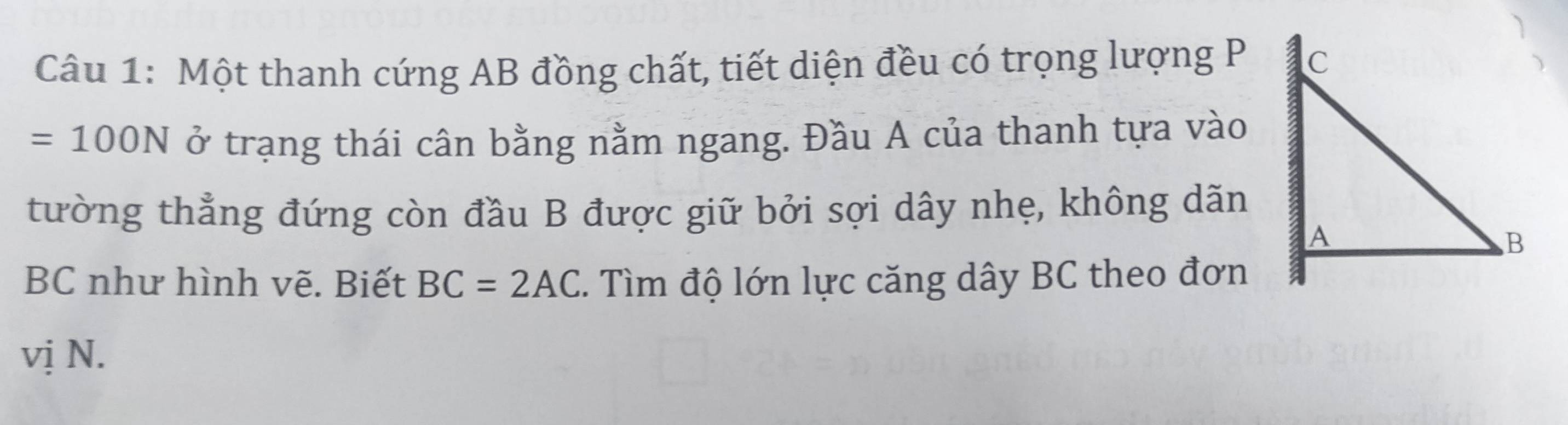 Một thanh cứng AB đồng chất, tiết diện đều có trọng lượng P
=100N ở trạng thái cân bằng nằm ngang. Đầu A của thanh tựa vào 
tường thẳng đứng còn đầu B được giữ bởi sợi dây nhẹ, không dãn
BC như hình vẽ. Biết BC=2AC. Tìm độ lớn lực căng dây BC theo đơn 
vị N.