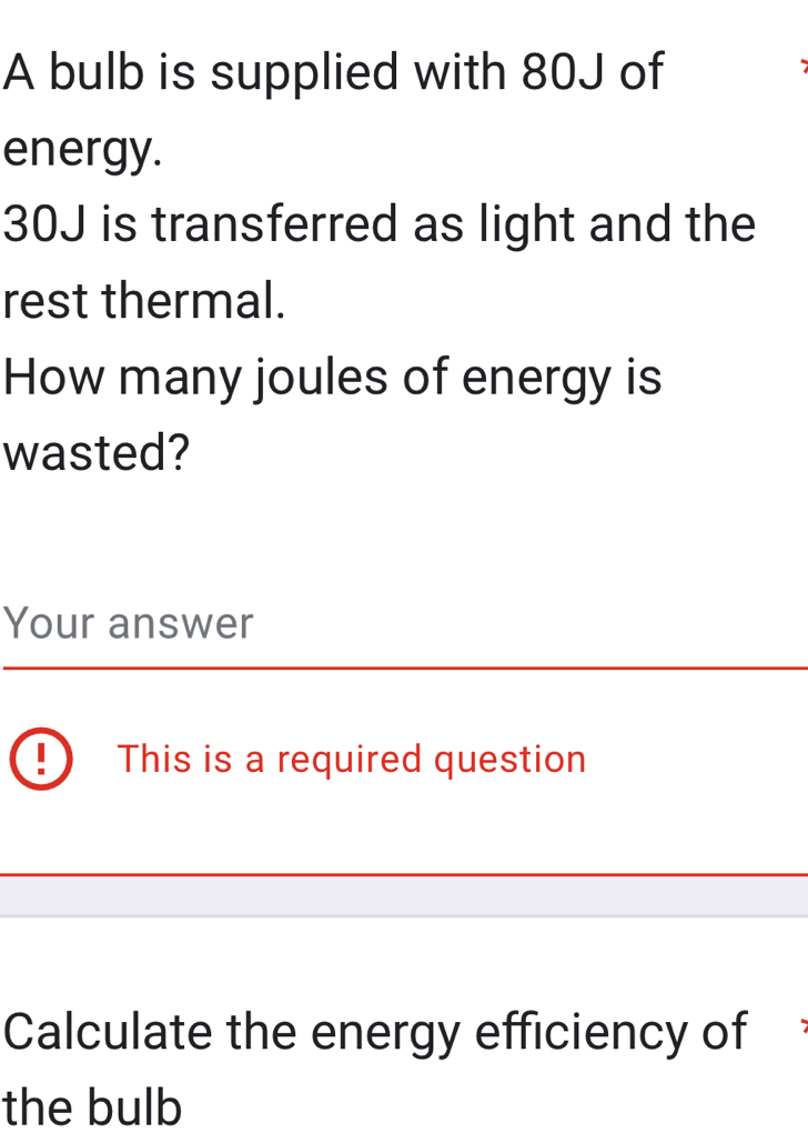 A bulb is supplied with 80J of 
energy.
30J is transferred as light and the 
rest thermal. 
How many joules of energy is 
wasted? 
Your answer 
This is a required question 
Calculate the energy efficiency of 
the bulb