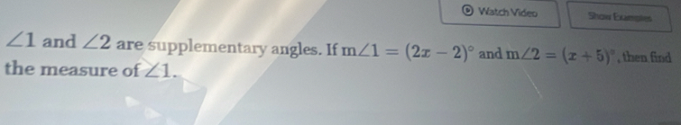 Watch Video Show Examptes
∠ 1 and ∠ 2 are supplementary angles. If m∠ 1=(2x-2)^circ  and m∠ 2=(x+5)^circ  , then find 
the measure of ∠ 1.