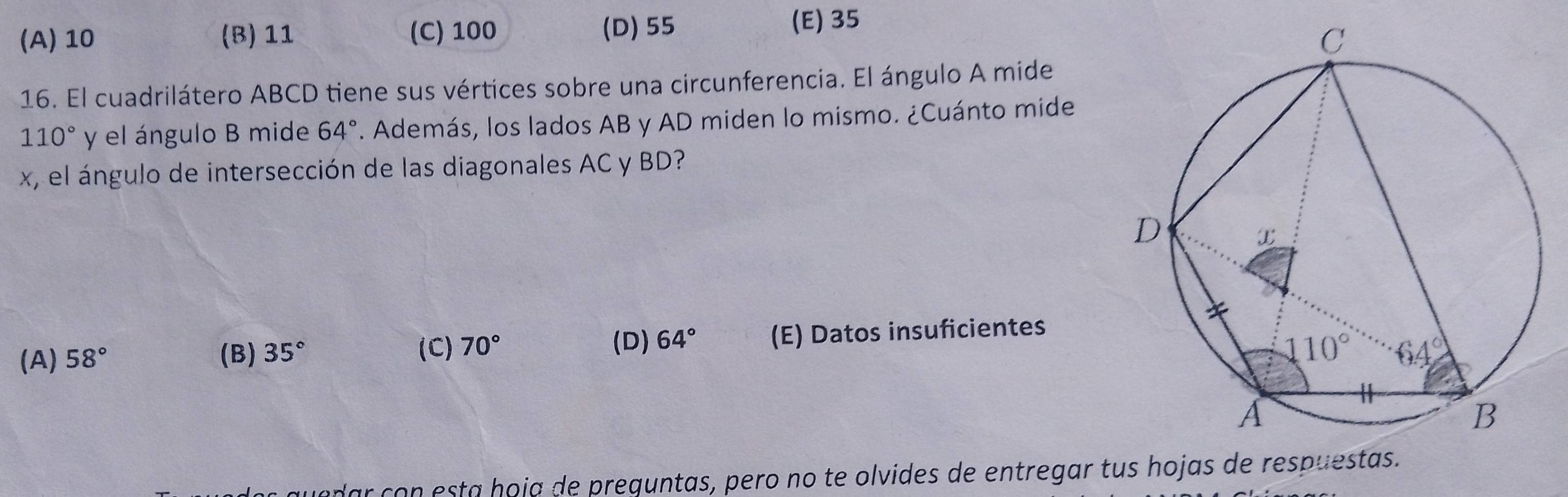 (A) 10 (B) 11 (C) 100 (D) 55 (E) 35
16. El cuadrilátero ABCD tiene sus vértices sobre una circunferencia. El ángulo A mide
110° y el ángulo B mide 64°. Además, los lados AB y AD miden lo mismo. ¿Cuánto mide
x, el ngulo de intersección de las diagonales AC y BD?
(A) 58° (B) 35° 70° (E) Datos insuficientes
(C) (D) 64°
r con esta hoja de prequntas, pero no te olvides de entregar tus hojas de respue