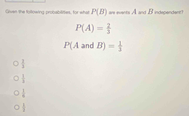 Given the following probabilities, for what P(B) are events A and Bindependent?
P(A)= 2/3 
P(A and |B)= 1/3 
 2/3 
 1/3 
 1/6 
 1/2 