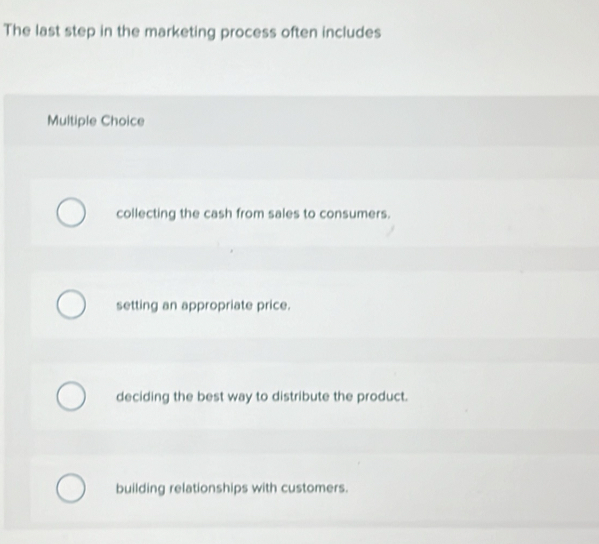 The last step in the marketing process often includes
Multiple Choice
collecting the cash from sales to consumers.
setting an appropriate price.
deciding the best way to distribute the product.
building relationships with customers.