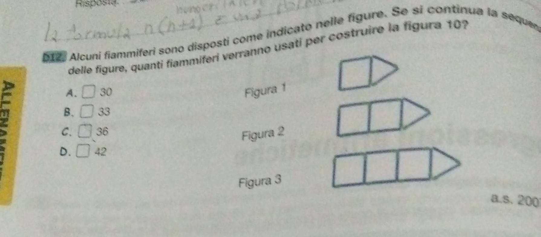 Risposta
D1, Alcuni fiammiferi sono disposti come indicato nelle figure. Se si continua la sequer
delle figure, quanti fiammiferi verranno usati per costruire la figura 10?
A. □ 30 Figura 1
B. □ 33
C. □ 36
Figura 2
D. □ 42
Figura 3
a.s. 200