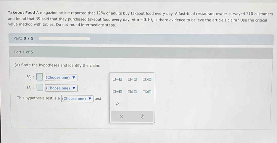 Takeout Food A magazine article reported that 12% of adults buy takeout food every day. A fast-food restaurant owner surveyed 210 customers
and found that 39 said that they purchased takeout food every day. At alpha =0.10 , is there evidence to believe the article's claim? Use the critical
value method with tables. Do not round intermediate steps.
Part: 0 / 5
Part 1 of 5
(a) State the hypotheses and identify the claim.
H_0 : (Choose one)
□ =□ □ □ >□
H_1 (Choose one)
□ != □ □ ≤ □ l≥ □
This hypothesis test is a (Choose one) test.
p
×