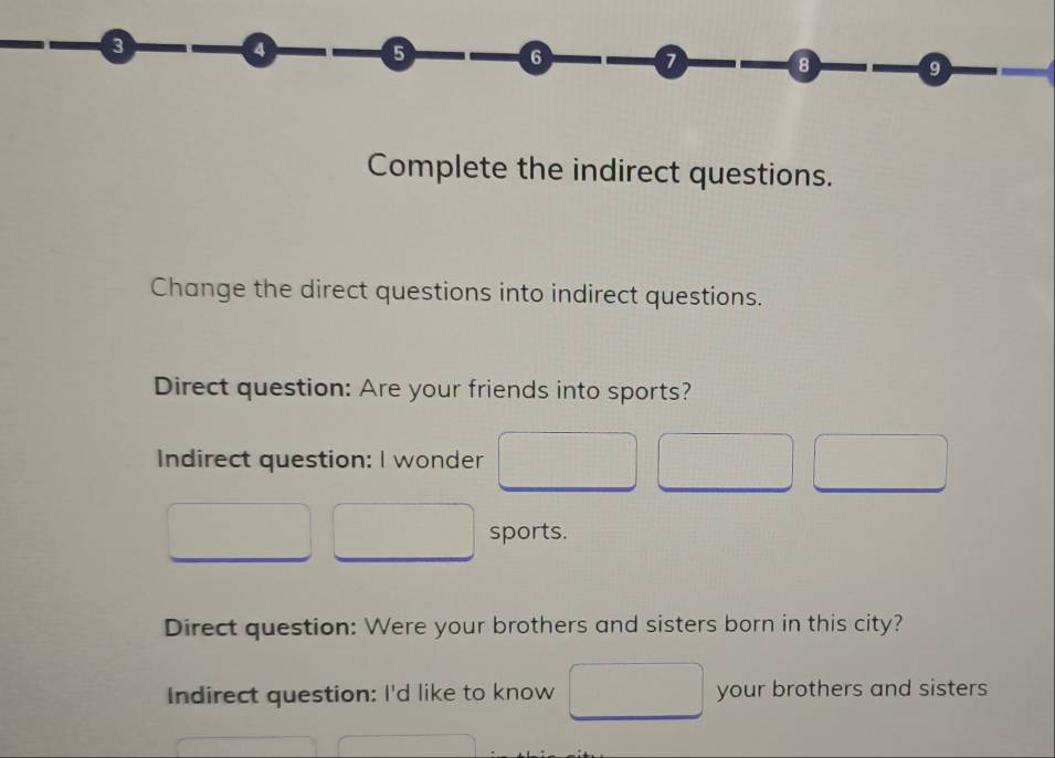 4 6 6 a 8 9 
Complete the indirect questions. 
Change the direct questions into indirect questions. 
Direct question: Are your friends into sports? 
Indirect question: I wonder 
sports. 
Direct question: Were your brothers and sisters born in this city? 
Indirect question: I'd like to know your brothers and sisters