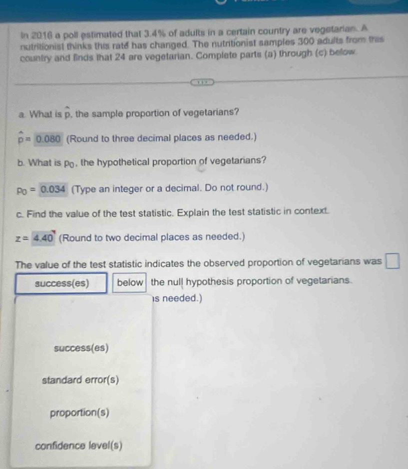 In 2016 a poll estimated that 3.4% of adults in a certain country are vegstarian. A
nutritionist thinks this rate has changed. The nutritionist samples 300 adults from this
country and finds that 24 are vegetarian. Complete parts (a) through (c) below
a What is widehat p , the sample proportion of vegetarians?
hat p=0.080 (Round to three decimal places as needed.)
b. What is po, the hypothetical proportion of vegetarians?
p_0=0.034 (Type an integer or a decimal. Do not round.)
c. Find the value of the test statistic. Explain the test statistic in context.
z=4.40 (Round to two decimal places as needed.)
The value of the test statistic indicates the observed proportion of vegetarians was □
success(es) below the null hypothesis proportion of vegetarians.
is needed.)
success(es)
standard error(s)
proportion(s)
confidence level(s)