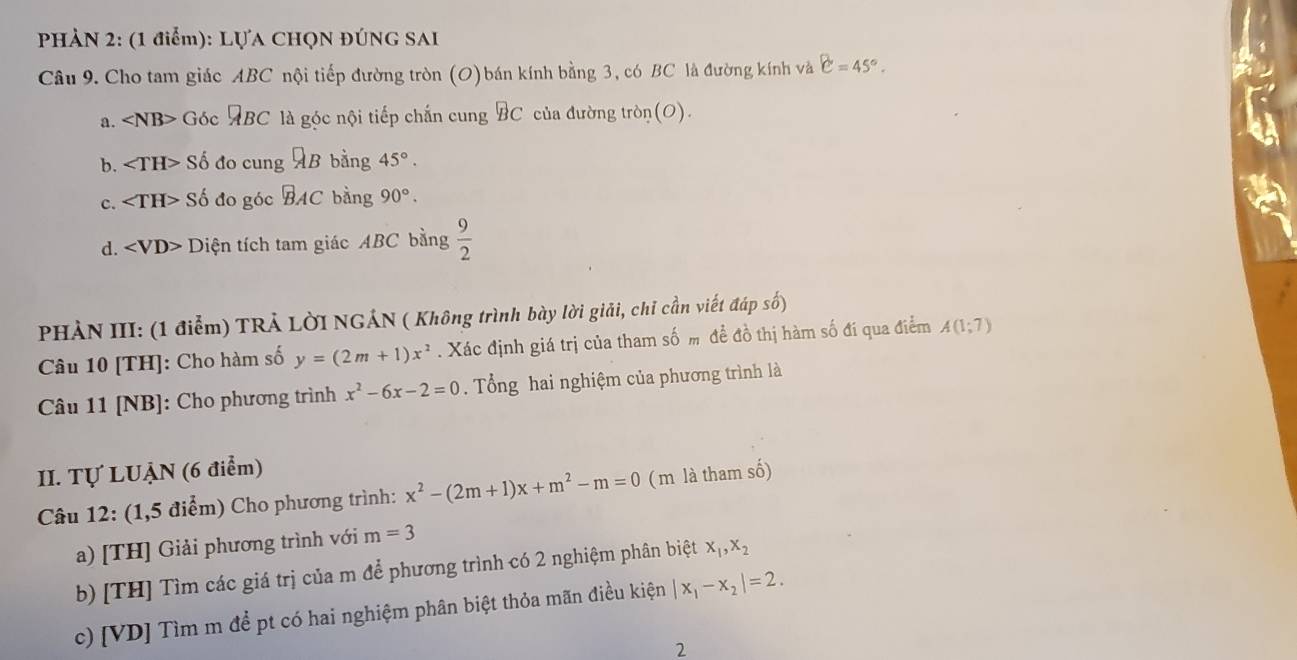 PHÀN 2: (1 điểm): LựA CHQN ĐÚnG SAI
Câu 9. Cho tam giác ABC nội tiếp đường tròn (O) bán kính bằng 3, có BC là đường kính và C=45°.
a. Góc ABC là góc nội tiếp chấn cung BC của đường tròn(O).
b. ∠ TH> Số đo cung AB bằng 45°.
c. ∠ TH> Số đo góc BAC bằng 90°.
d. Diện tích tam giác ABC bằng  9/2 
PHẢN III: (1 điểm) TRẢ LờI NGÁN ( Không trình bày lời giải, chỉ cần viết đáp số)
Câu 10 [TH]: Cho hàm số y=(2m+1)x^2. Xác định giá trị của tham số m đề đồ thị hàm số đí qua điểm A(1;7)
Câu 11 [NB]: Cho phương trình x^2-6x-2=0. Tổng hai nghiệm của phương trình là
II. Tự LUẠN (6 điểm)
Câu 12: (1,5 điểm) Cho phương trình: x^2-(2m+1)x+m^2-m=0 ( m là tham số)
a) [TH] Giải phương trình với m=3
b) [TH] Tìm các giá trị của m để phương trình có 2 nghiệm phân biệt x_1, x_2
c) [VD] Tìm m để pt có hai nghiệm phân biệt thỏa mãn điều kiện |x_1-x_2|=2. 
2