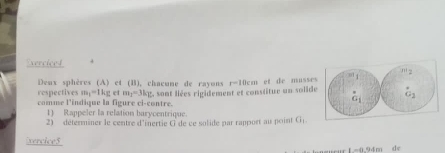 Exerciced
m|y
Deax sphères (A) et (B), chacune de rayons r=10cm et de musses 
respectives m_1=1kg c m_1=3k_1
comme l'indique la figure ci-contre. L sont liées rigidement et constitue un solide 
1) Rappeler la relation barycentrique 
2) déterminer le centre d'inertie G de ce solide par rapport au point G_1. 
xercice5
-0.94m de