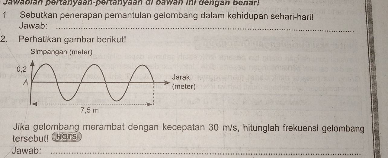 Jawabian pertanyaan-pertanyaan di bawan ini dengan benar! 
1 Sebutkan penerapan pemantulan gelombang dalam kehidupan sehari-hari! 
Jawab:_ 
2. Perhatikan gambar berikut! 
Simpangan (meter) 
Jika gelombang merambat dengan kecepatan 30 m/s, hitunglah frekuensi gelombang 
tersebut! CHOTS 
Jawab:_