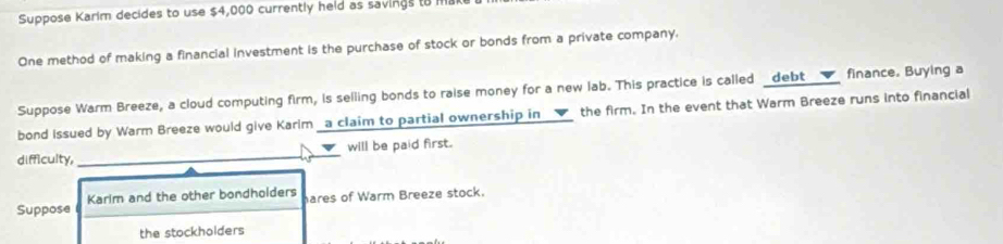 Suppose Karim decides to use $4,000 currently held as savings to Ha 
One method of making a financial investment is the purchase of stock or bonds from a private company. 
Suppose Warm Breeze, a cloud computing firm, is selling bonds to raise money for a new lab. This practice is called _debt finance. Buying a 
bond issued by Warm Breeze would give Karim a claim to partial ownership in _▼ the firm. In the event that Warm Breeze runs into financial 
difficulty,_ will be paid first. 
Suppose Karim and the other bondholders hares of Warm Breeze stock. 
the stockholders