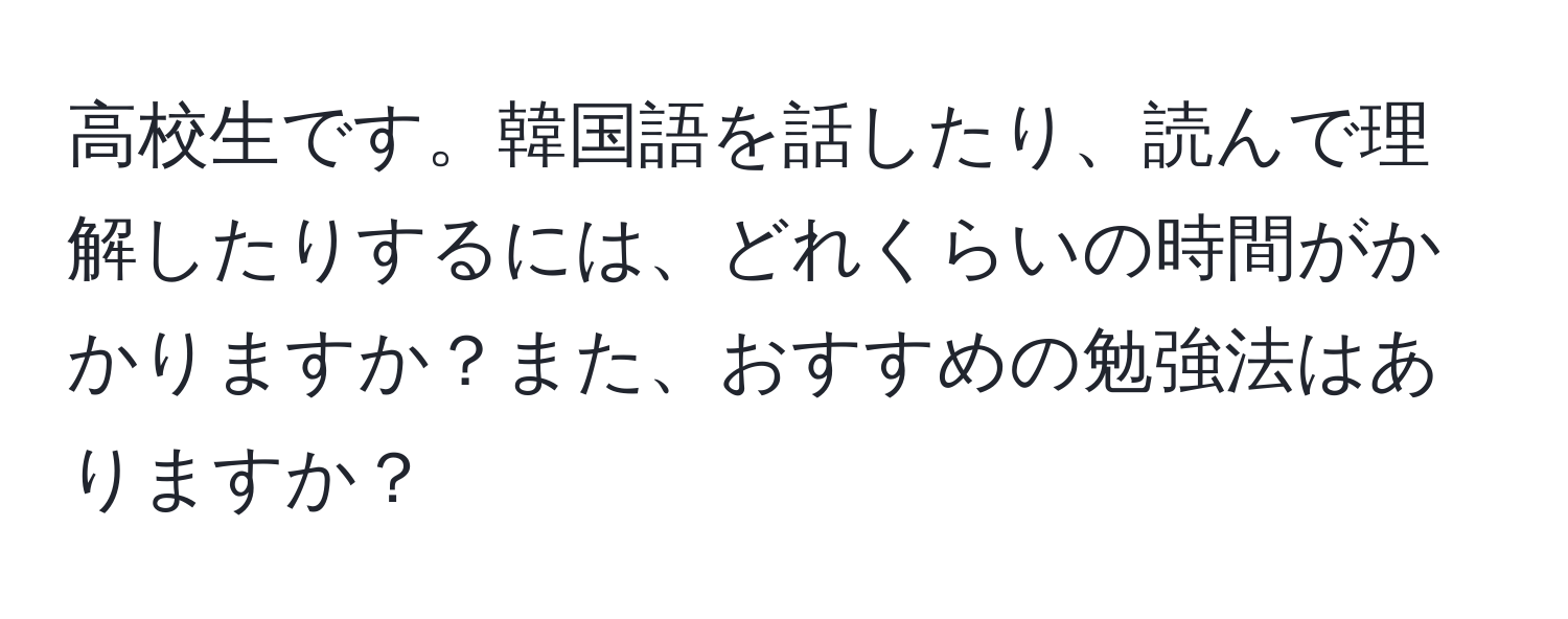 高校生です。韓国語を話したり、読んで理解したりするには、どれくらいの時間がかかりますか？また、おすすめの勉強法はありますか？