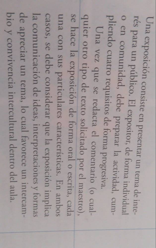 Una exposición consiste en presentar un tema de inte- 
rés para un público. El expositor, de forma individual 
o en comunidad, debe preparar la actividad, cum- 
pliendo cuatro requisitos de forma progresiva. 
Una vez que se redacta el comentario (o cual- 
quier otro tipo de texto solicitado por el maestro), 
se hace la exposición de forma oral o escrita, cada 
una con sus particulares características. En ambos 
casos, se debe considerar que la exposición implica 
la comunicación de ideas, interpretaciones y formas 
de apreciar un tema, lo cual favorece un intercam- 
bio y convivencia intercultural dentro del aula.