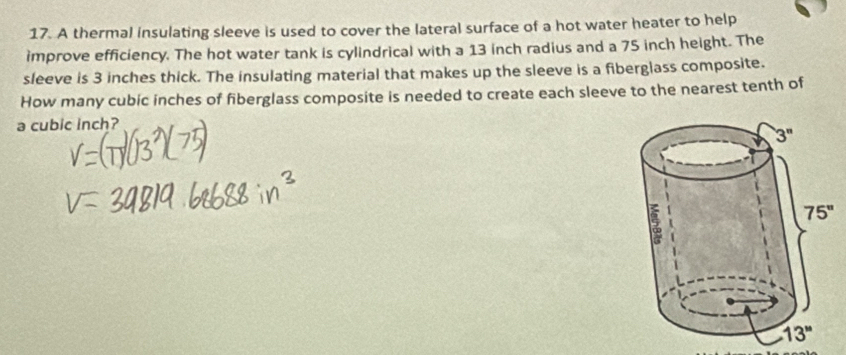 A thermal insulating sleeve is used to cover the lateral surface of a hot water heater to help
improve efficiency. The hot water tank is cylindrical with a 13 inch radius and a 75 inch height. The
sleeve is 3 inches thick. The insulating material that makes up the sleeve is a fiberglass composite.
How many cubic inches of fiberglass composite is needed to create each sleeve to the nearest tenth of
a cubic inch?