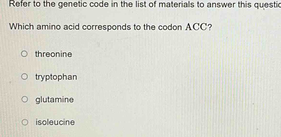 Refer to the genetic code in the list of materials to answer this questic
Which amino acid corresponds to the codon ACC?
threonine
tryptophan
glutamine
isoleucine