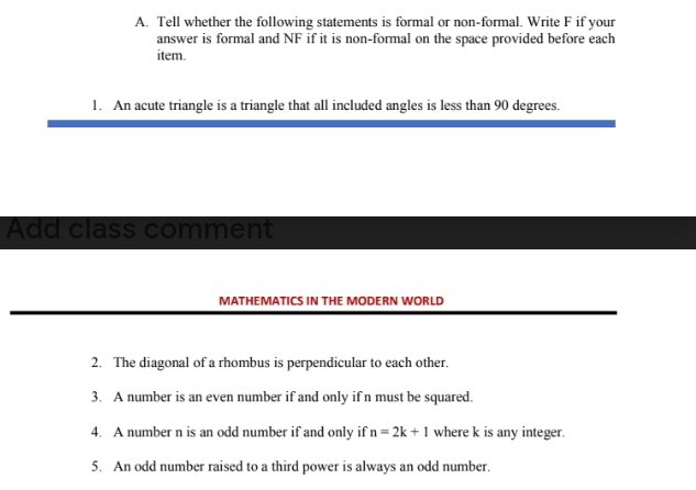 Tell whether the following statements is formal or non-formal. Write F if your 
answer is formal and NF if it is non-formal on the space provided before each 
item. 
1. An acute triangle is a triangle that all included angles is less than 90 degrees. 
Add class comment 
MATHEMATICS IN THE MODERN WORLD 
2. The diagonal of a rhombus is perpendicular to each other. 
3. A number is an even number if and only if n must be squared. 
4. A number n is an odd number if and only if n=2k+1 where k is any integer. 
5. An odd number raised to a third power is always an odd number.