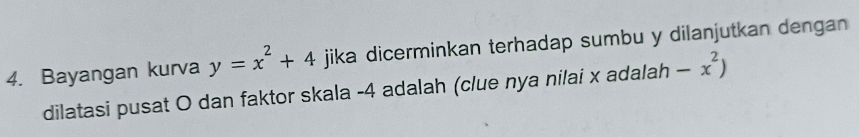 Bayangan kurva y=x^2+4 jika dicerminkan terhadap sumbu y dilanjutkan dengan 
dilatasi pusat O dan faktor skala -4 adalah (clue nya nilai x adalah -x^2)