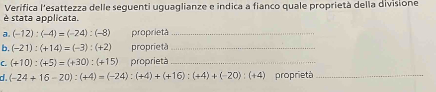 Verifica l’esattezza delle seguenti uguaglianze e indica a fianco quale proprietà della divisione 
è stata applicata. 
a. (-12):(-4)=(-24):(-8) proprietà_ 
b. (-21):(+14)=(-3):(+2) proprietà_ 
C. (+10):(+5)=(+30):(+15) proprietà_ 
d. (-24+16-20):(+4)=(-24):(+4)+(+16):(+4)+(-20):(+4) proprietà_