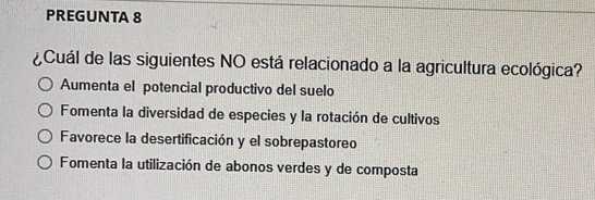 PREGUNTA 8
¿Cuál de las siguientes NO está relacionado a la agricultura ecológica?
Aumenta el potencial productivo del suelo
Fomenta la diversidad de especies y la rotación de cultivos
Favorece la desertificación y el sobrepastoreo
Fomenta la utilización de abonos verdes y de composta