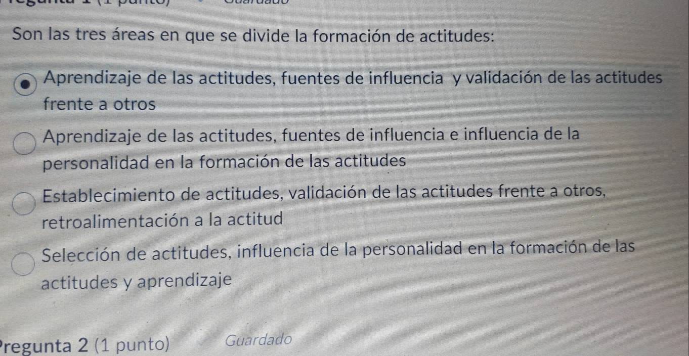 Son las tres áreas en que se divide la formación de actitudes:
Aprendizaje de las actitudes, fuentes de influencia y validación de las actitudes
frente a otros
Aprendizaje de las actitudes, fuentes de influencia e influencia de la
personalidad en la formación de las actitudes
Establecimiento de actitudes, validación de las actitudes frente a otros,
retroalimentación a la actitud
Selección de actitudes, influencia de la personalidad en la formación de las
actitudes y aprendizaje
Pregunta 2 (1 punto)
Guardado