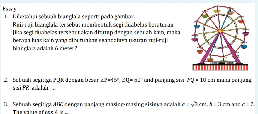 Essay 
1. Diketahui sebuah bianglala seperti pada gambar. 
Ruji-ruji bianglala tersebut membentuk segi duabelas beraturan. 
Jika segi duabelas tersebut akan ditutup dengan sebuah kain, maka 
berapa luas kain yang dibutuhkan seandainya ukuran ruji-ruji 
bianglala adalah 6 meter? 
2. Sebuah segitiga PQR dengan besar ∠ P=45°, ∠ Q=60° and panjang sisi PQ=10cm maka panjang 
sisi PR adalah .... 
3. Sebuah segitiga ABC dengan panjang masing-masing sisinya adalah a=sqrt(3)cm, b=3cm and c=2. 
The value of cos A is