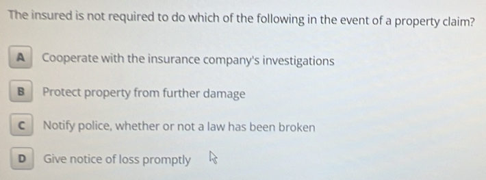 The insured is not required to do which of the following in the event of a property claim?
A Cooperate with the insurance company's investigations
B Protect property from further damage
C Notify police, whether or not a law has been broken
D Give notice of loss promptly