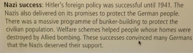 Nazi success: Hitler's foreign policy was successful until 1941. The 
Nazis also delivered on its promises to protect the German people. 
There was a massive programme of bunker-building to protect the 
civilian population. Welfare schemes helped people whose homes were 
destroyed by Allied bombing. These successes convinced many Germans 
that the Nazis deserved their support.