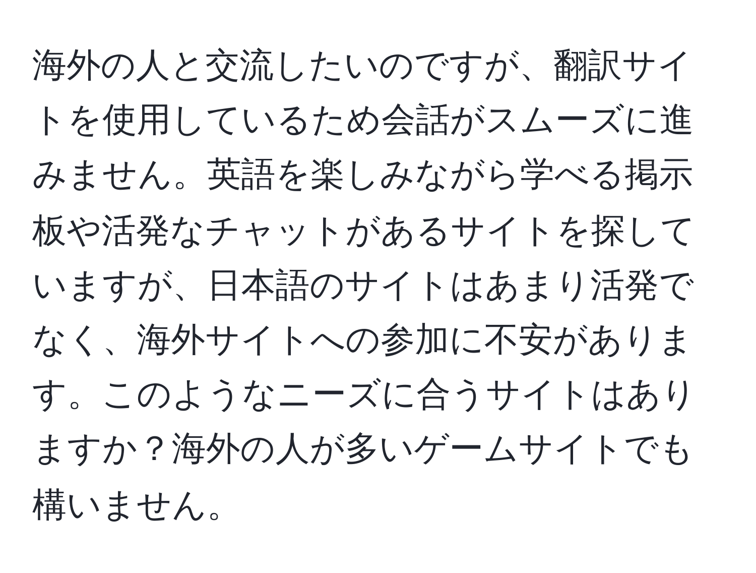 海外の人と交流したいのですが、翻訳サイトを使用しているため会話がスムーズに進みません。英語を楽しみながら学べる掲示板や活発なチャットがあるサイトを探していますが、日本語のサイトはあまり活発でなく、海外サイトへの参加に不安があります。このようなニーズに合うサイトはありますか？海外の人が多いゲームサイトでも構いません。