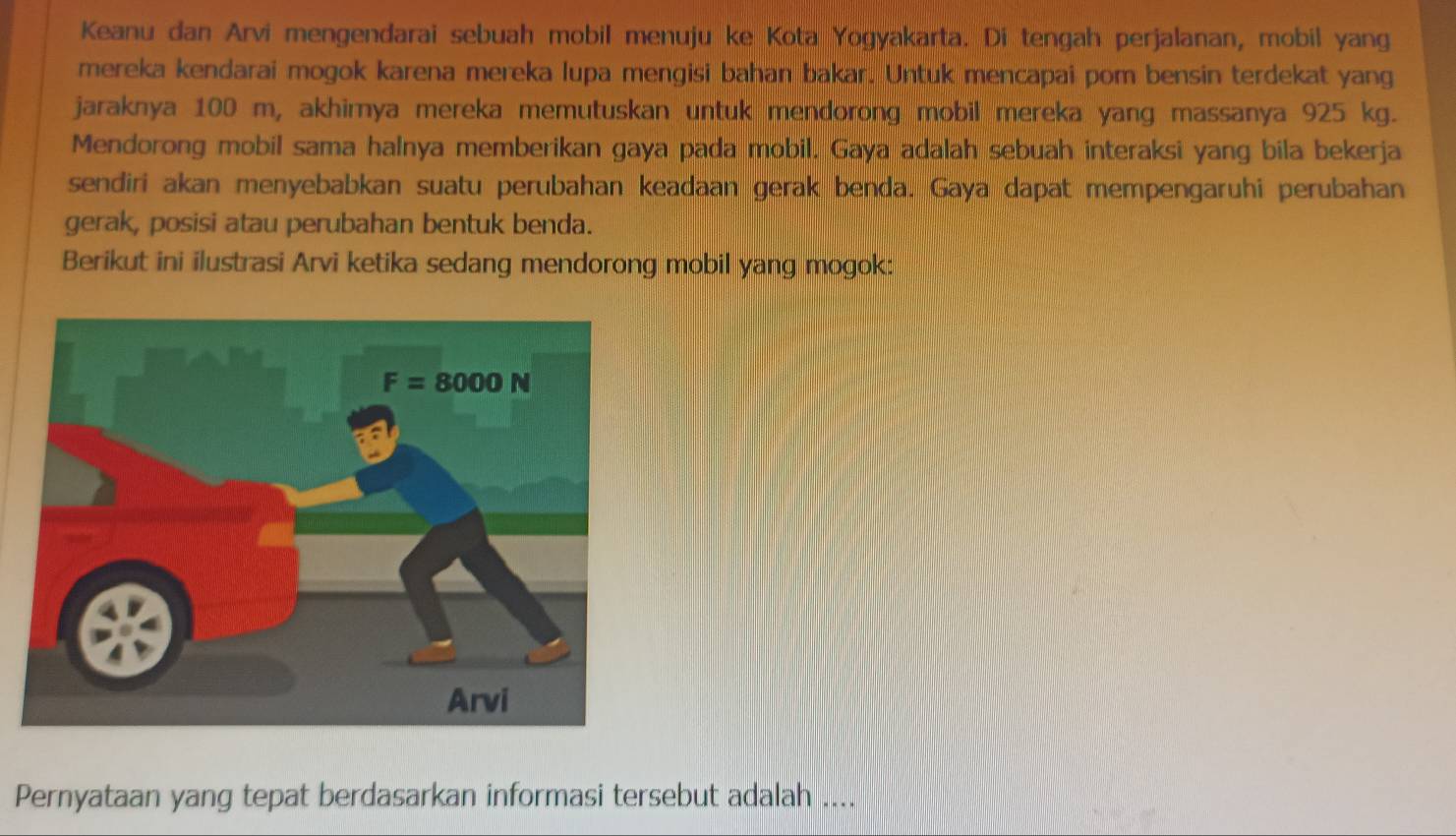 Keanu dan Arvi mengendarai sebuah mobil menuju ke Kota Yogyakarta. Di tengah perjalanan, mobil yang
mereka kendarai mogok karena mereka lupa mengisi bahan bakar. Untuk mencapai pom bensin terdekat yang
jaraknya 100 m, akhirya mereka memutuskan untuk mendorong mobil mereka yang massanya 925 kg.
Mendorong mobil sama halnya memberikan gaya pada mobil. Gaya adalah sebuah interaksi yang bila bekerja
sendiri akan menyebabkan suatu perubahan keadaan gerak benda. Gaya dapat mempengaruhi perubahan
gerak, posisi atau perubahan bentuk benda.
Berikut ini ilustrasi Arvi ketika sedang mendorong mobil yang mogok:
Pernyataan yang tepat berdasarkan informasi tersebut adalah ....