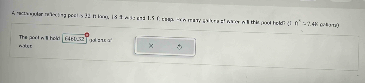 A rectangular reflecting pool is 32 ft long, 18 ft wide and 1.5 ft deep. How many gallons of water will this pool hold? (1ft^3approx 7.48 gallons) 
The pool will hold 6460.32 gallons of 
water. 
×