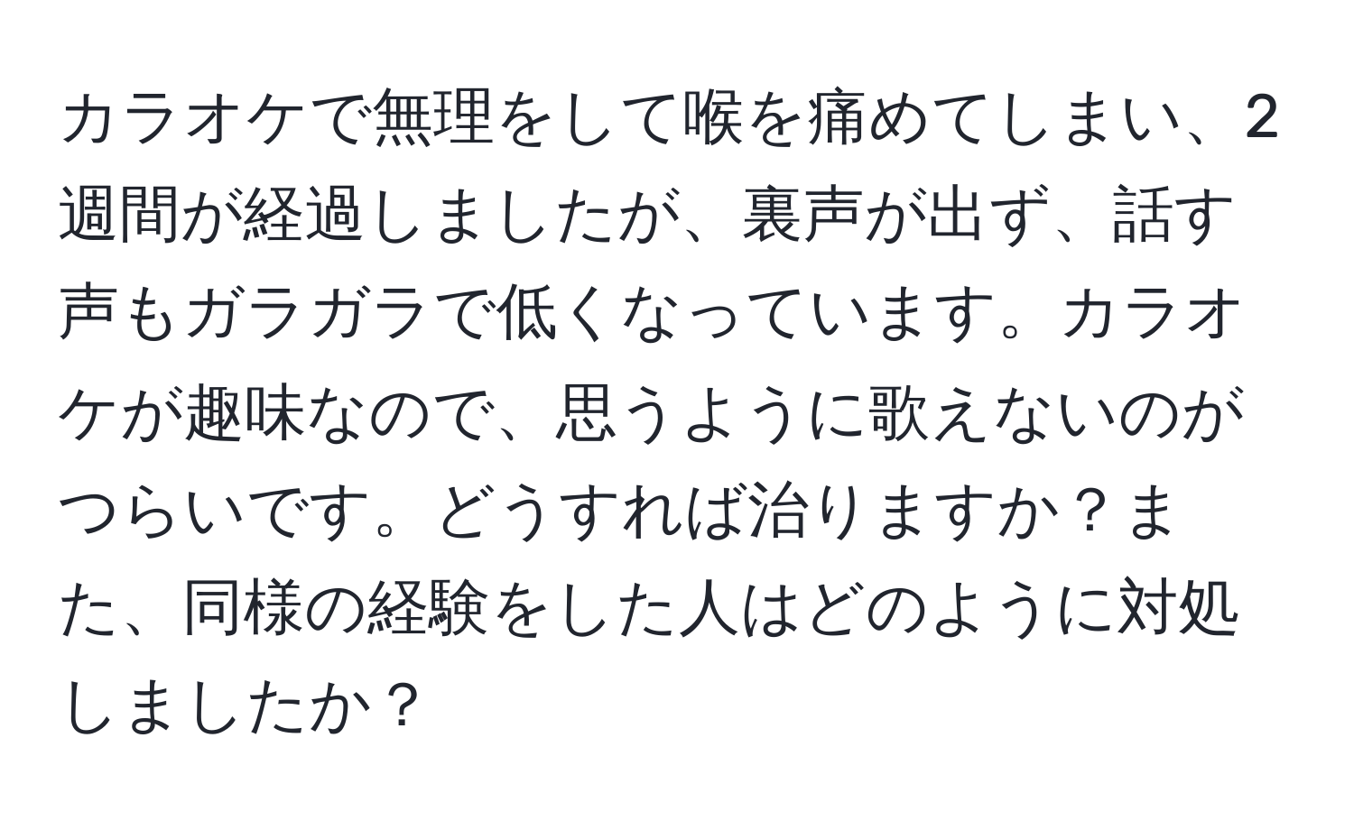 カラオケで無理をして喉を痛めてしまい、2週間が経過しましたが、裏声が出ず、話す声もガラガラで低くなっています。カラオケが趣味なので、思うように歌えないのがつらいです。どうすれば治りますか？また、同様の経験をした人はどのように対処しましたか？