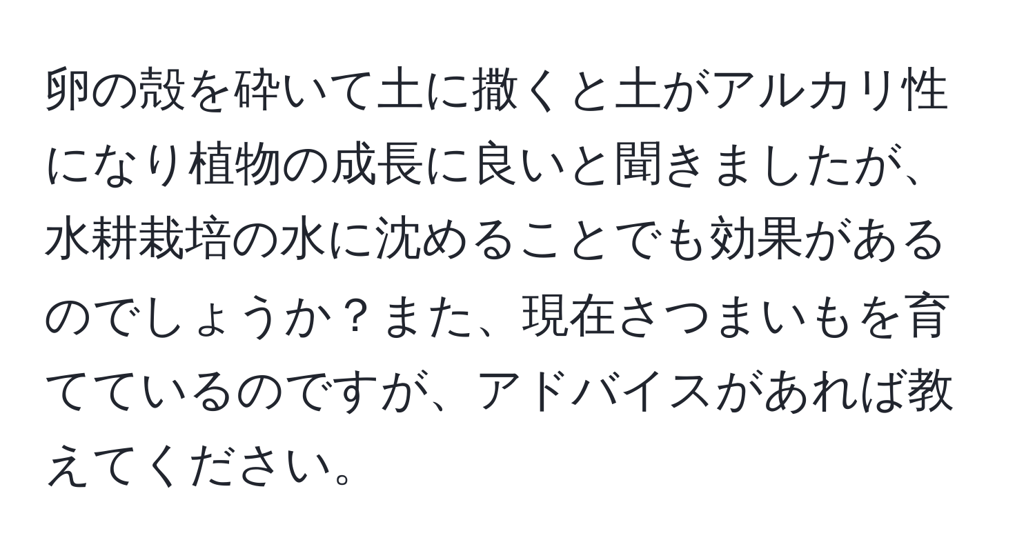 卵の殻を砕いて土に撒くと土がアルカリ性になり植物の成長に良いと聞きましたが、水耕栽培の水に沈めることでも効果があるのでしょうか？また、現在さつまいもを育てているのですが、アドバイスがあれば教えてください。