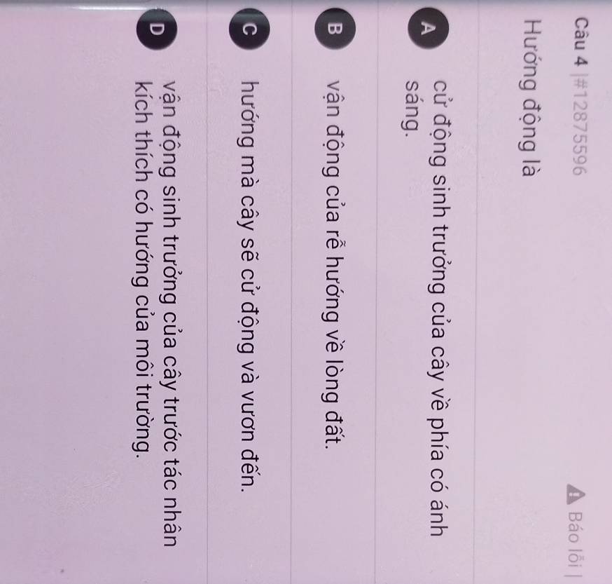 #12875596 Báo lỗi |
Hướng động là
A cử động sinh trưởng của cây về phía có ánh
sáng.
B vận động của rễ hướng về lòng đất.
C hướng mà cây sẽ cử động và vươn đến.
D vận động sinh trưởng của cây trước tác nhân
kích thích có hướng của môi trường.