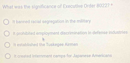 What was the significance of Executive Order 8022? *
It banned racial segregation in the military
It prohibited employment discrimination in defense industries
It established the Tuskegee Airmen
It created internment camps for Japanese Americans