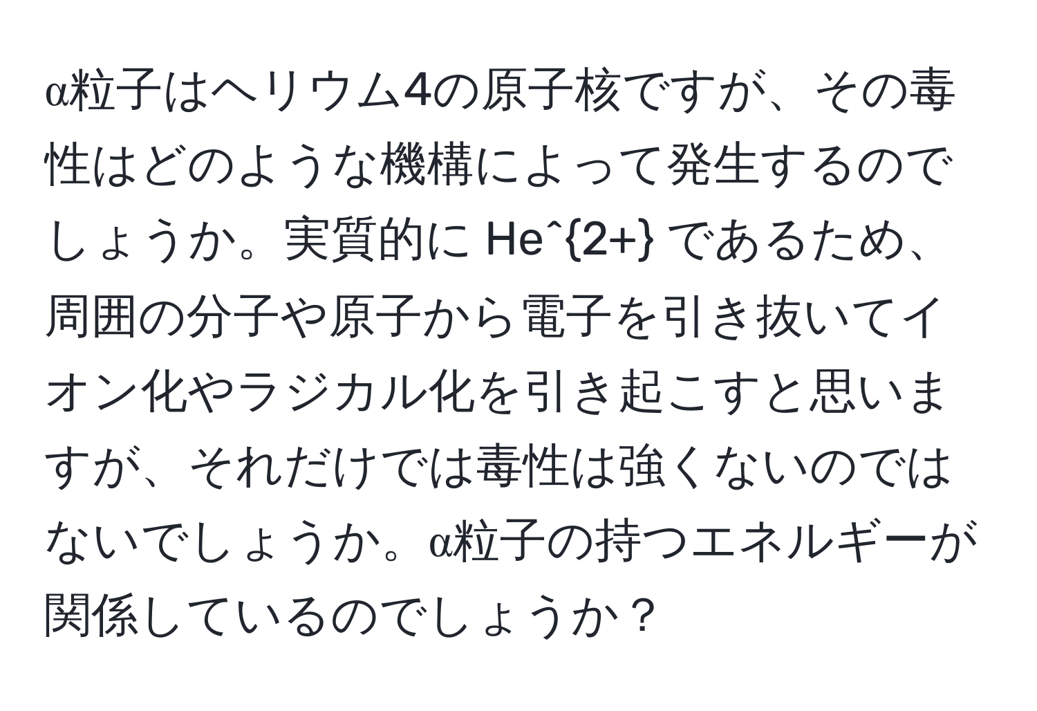 α粒子はヘリウム4の原子核ですが、その毒性はどのような機構によって発生するのでしょうか。実質的に He^(2+) であるため、周囲の分子や原子から電子を引き抜いてイオン化やラジカル化を引き起こすと思いますが、それだけでは毒性は強くないのではないでしょうか。α粒子の持つエネルギーが関係しているのでしょうか？