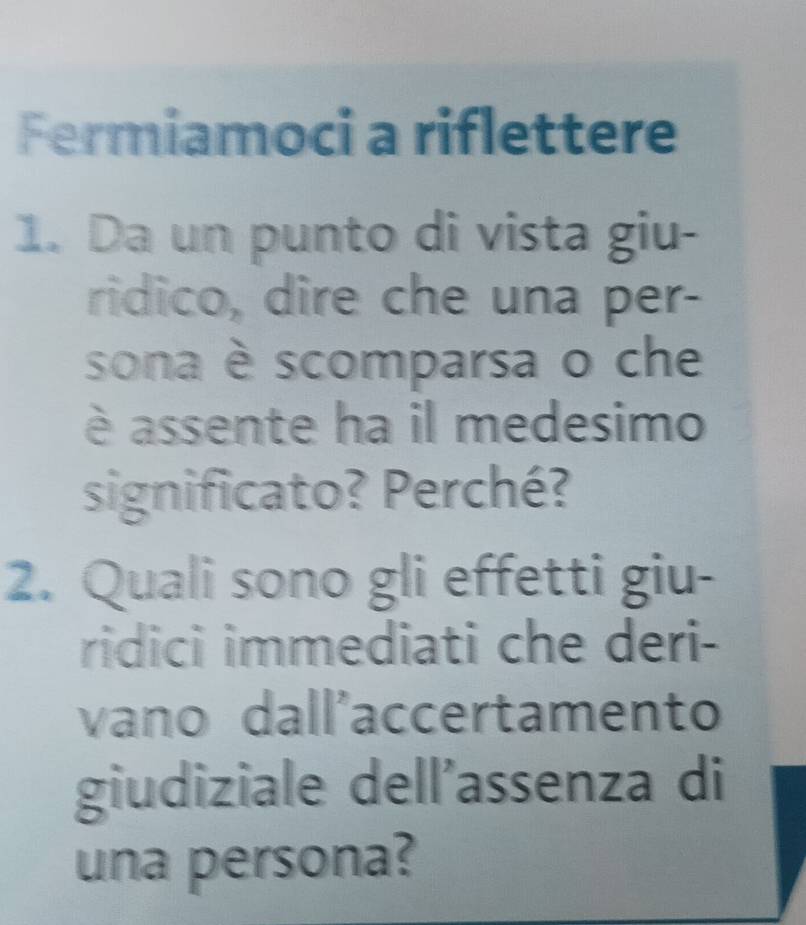 Fermiamoci a riflettere 
1. Da un punto di vista giu- 
ridico, dire che una per- 
sona è scomparsa o che 
è assente ha il medesimo 
significato? Perché? 
2. Quali sono gli effetti giu- 
ridici immediati che deri- 
vano dall'accertamento 
giudiziale dell'assenza di 
una persona?