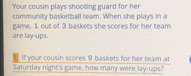 Your cousin plays shooting guard for her 
community basketball team. When she plays in a 
game, 1 out of 3 baskets she scores for her team 
are lay-ups. 
1. If your cousin scores 9 baskets for her team at 
Saturday night's game, how many were lay-ups?